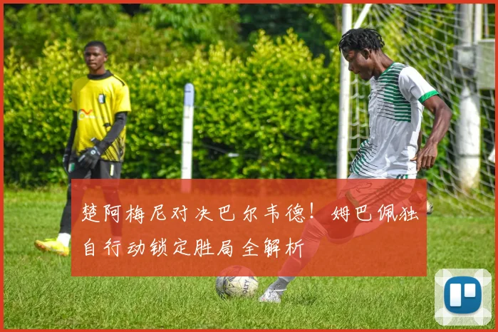 楚阿梅尼对决巴尔韦德!姆巴佩独自行动锁定胜局全解析