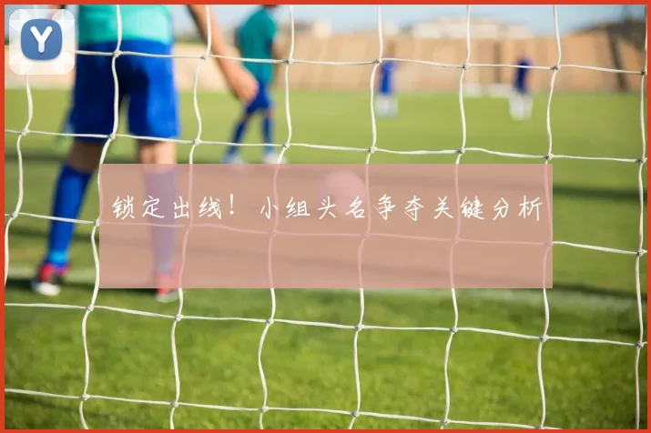 锁定出线!小组头名争夺关键分析