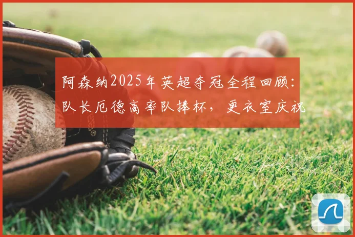 阿森纳2025年英超夺冠全程回顾：队长厄德高率队捧杯，更衣室庆祝瞬间与冠军阵容名单揭秘