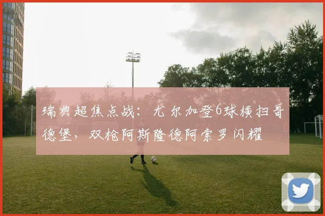 瑞典超焦点战：尤尔加登6球横扫哥德堡，双枪阿斯隆德阿索罗闪耀