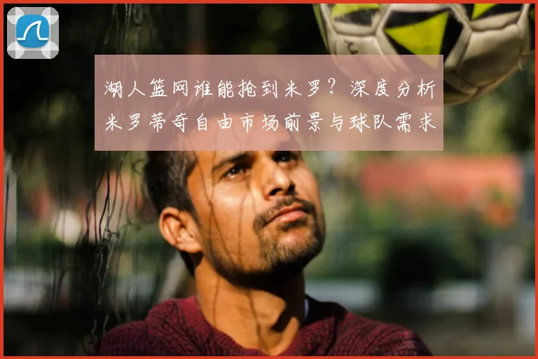 湖人篮网谁能抢到米罗?深度分析米罗蒂奇自由市场前景与球队需求