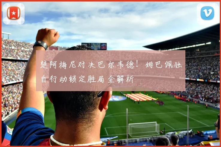楚阿梅尼对决巴尔韦德！姆巴佩独自行动锁定胜局全解析