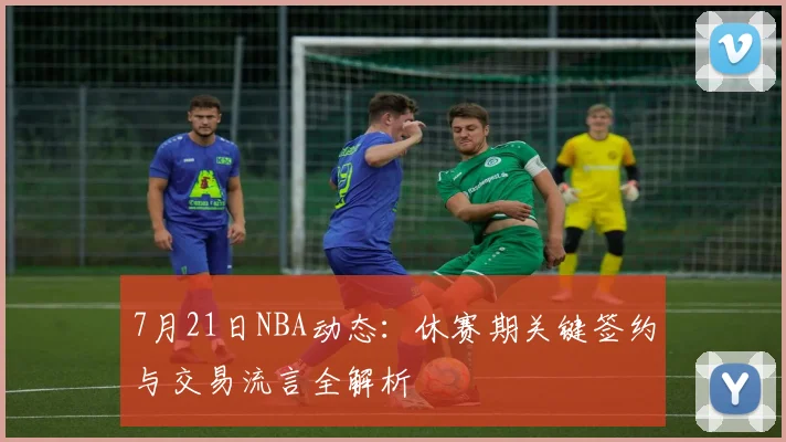 7月21日NBA动态：休赛期关键签约与交易流言全解析