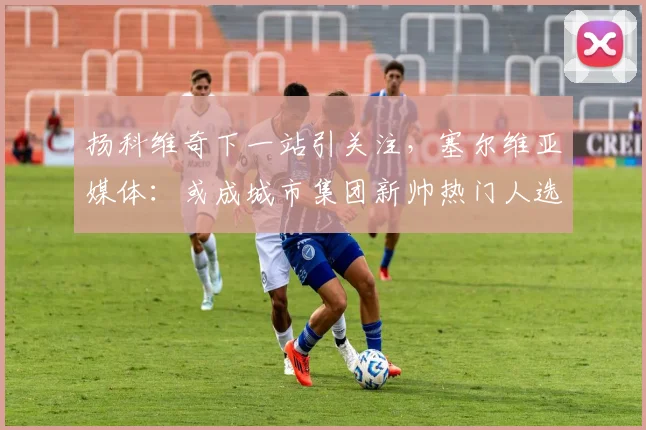 扬科维奇下一站引关注,塞尔维亚媒体:或成城市集团新帅热门人选