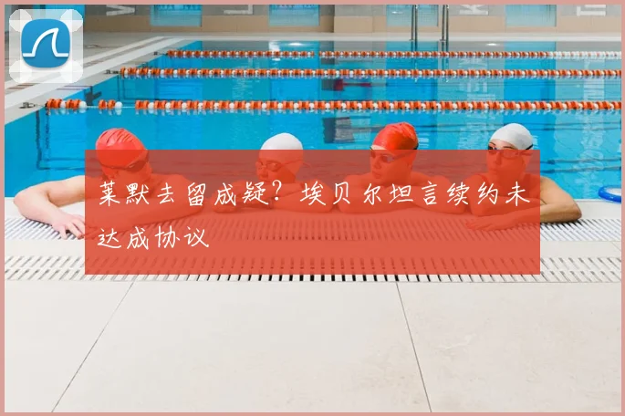 莱默去留成疑?埃贝尔坦言续约未达成协议